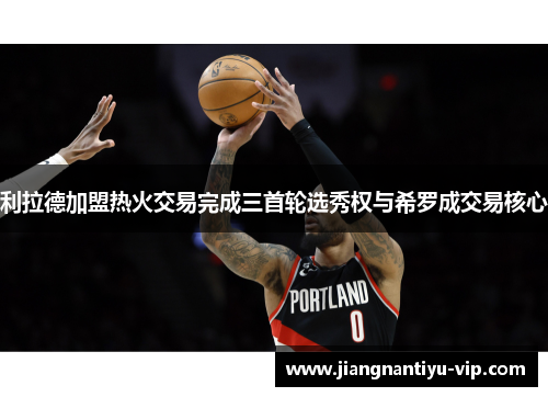 利拉德加盟热火交易完成三首轮选秀权与希罗成交易核心